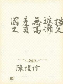 国产无遮挡又黄又爽高潮久久
