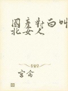 国产对白叫床东北女人