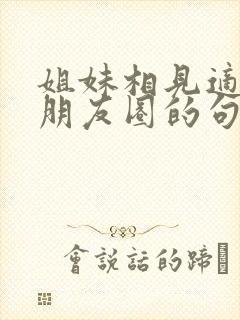 姐妹相见适合发朋友圈的句子