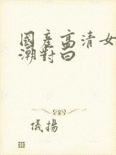国产高清女人高潮对白