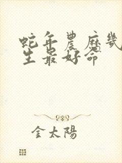 蛇年农历几月出生最好命