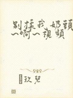别揉我奶头~嗯~啊~视频