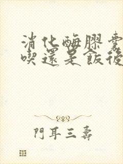 消化酶胶囊饭前吃还是饭后吃