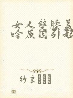 女人双膝盖疼痛啥原因引起的