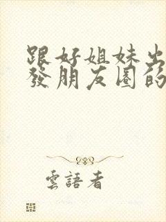 跟好姐妹出去玩发朋友圈的句子