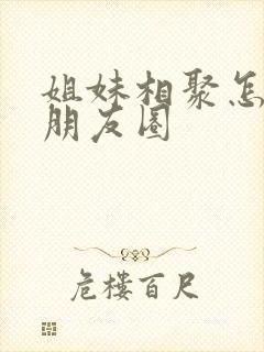 姐妹相聚怎样发朋友圈封面