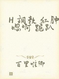 H 调教 红肿 嗯啊 跪趴