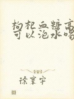 枸杞血糖高的人可以泡水喝吗