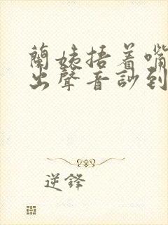 兰姨捂着嘴怕发出声音吵到