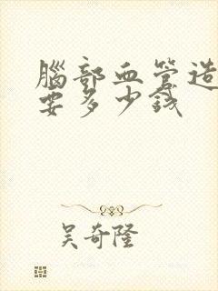 脑部血管造影需要多少钱