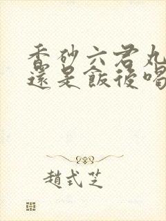 香砂六君丸饭前还是饭后喝
