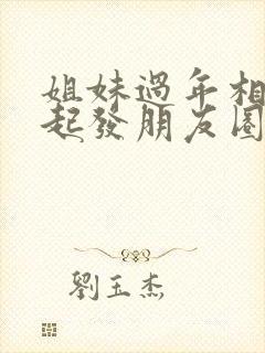 姐妹过年相聚一起发朋友圈要怎么发
