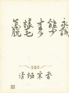 怎样才能永久性脱毛多少钱