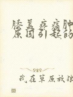 膝盖疼痛肿什么原因引起的