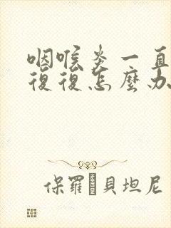 咽喉炎一直反反复复怎么办