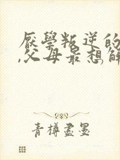 厌学叛逆的孩子,父母最想解决的问题
