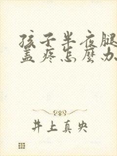 孩子半夜腿疼膝盖疼怎么办