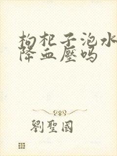 枸杞子泡水喝能降血压吗