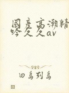 国产高潮精品呻吟久久av
