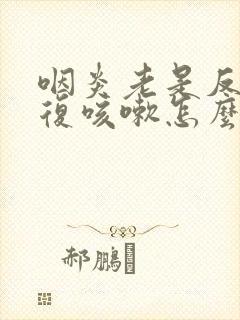 咽炎老是反反复复咳嗽怎么办