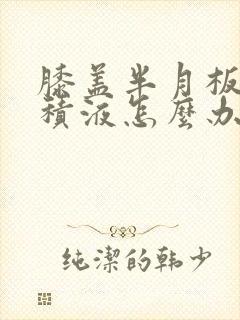 膝盖半月板疼痛积液怎么办