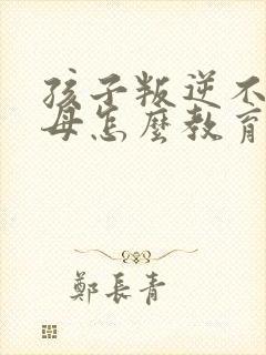 孩子叛逆不理父母怎么教育感恩