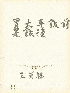 胃太平饭前吃还是饭后
