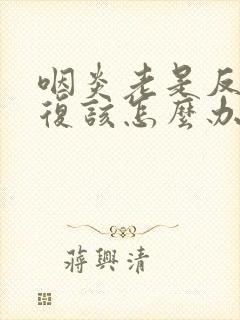 咽炎老是反反复复该怎么办啊