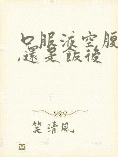 口服液空腹吃好,还是饭后
