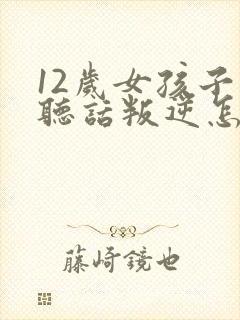 12岁女孩子不听话叛逆怎么办