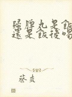 归脾丸是饭前喝还是饭后喝