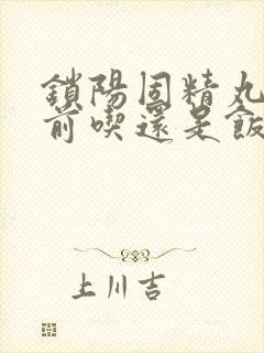 锁阳固精丸是饭前吃还是饭后吃效果好