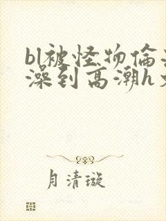 bl被怪物伦流澡到高潮h文