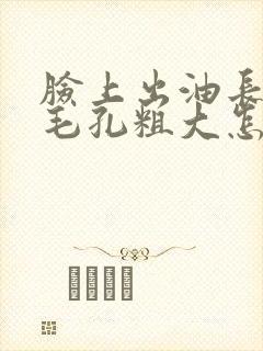 脸上出油长痘痘毛孔粗大怎么办