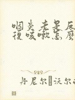 咽炎老是反反复复咳嗽怎么办