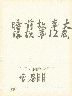 睡前故事大全 讲故事12岁免费听