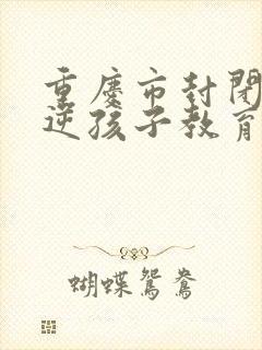 重庆市封闭式叛逆孩子教育机构