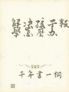 解决孩子叛逆厌学怎么办