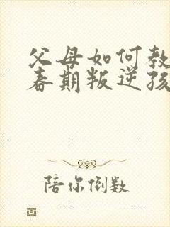 父母如何教育青春期叛逆孩子