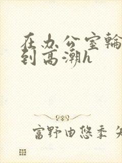 在办公室轮流澡到高潮h