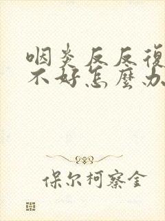 咽炎反反复复总不好怎么办