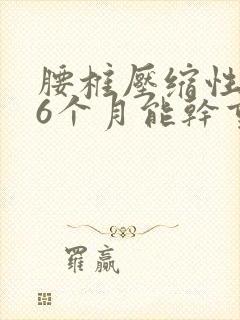 腰椎压缩性骨折6个月能干重活吗