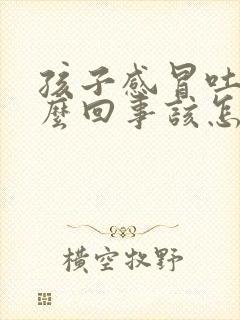 孩子感冒吐是怎么回事该怎么办