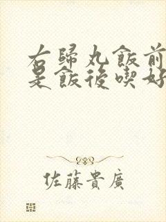 右归丸饭前吃还是饭后吃好
