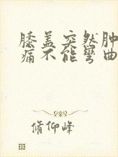 膝盖突然肿胀疼痛不能弯曲