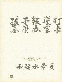 孩子叛逆打父母怎么办家长该如何处理