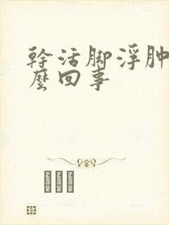 干活脚浮肿是怎么回事