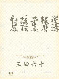 对孩子叛逆父母应该怎么沟通