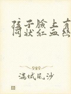 孩子脸上有蜘蛛网状红血丝是咋回事