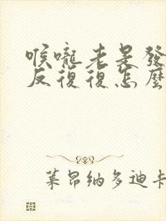 喉咙老是发炎反反复复怎么办